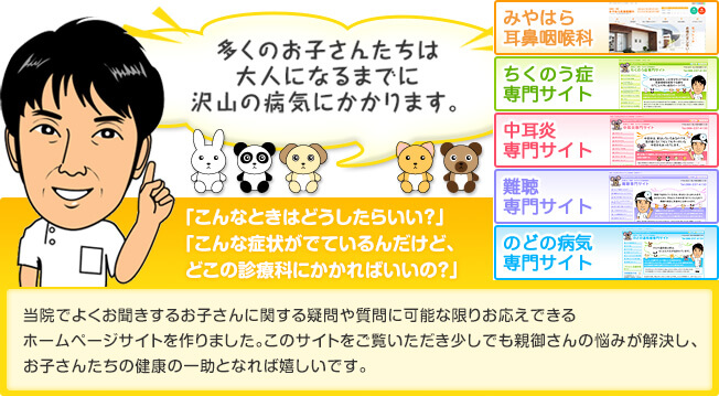 多くのお子さんたちは大人になるまでに沢山の病気にかかります。 「こんなときはどうしたらいい?」「こんな症状がでているんだけど、どこの診療科にかかればいいの?」 当院でよくお聞きするお子さんに関する疑問や子供の病気の質問に可能な限りお応えできるホームページサイトを作りました。このサイトをご覧いただき少しでも親御さんの悩みが解決し、お子さんたちの健康の一助となれば嬉しいです。